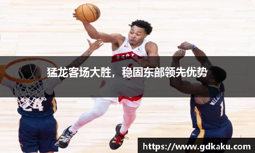 猛龙客场大胜，稳固东部领先优势