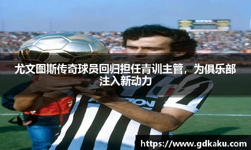 尤文图斯传奇球员回归担任青训主管，为俱乐部注入新动力