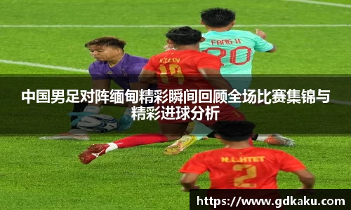 中国男足对阵缅甸精彩瞬间回顾全场比赛集锦与精彩进球分析