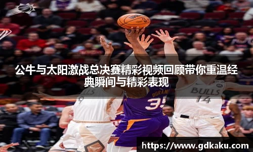 公牛与太阳激战总决赛精彩视频回顾带你重温经典瞬间与精彩表现